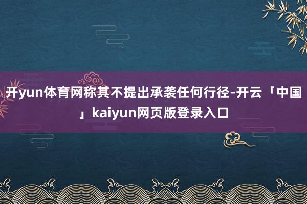 开yun体育网称其不提出承袭任何行径-开云「中国」kaiyun网页版登录入口