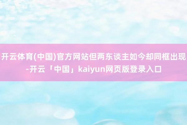 开云体育(中国)官方网站但两东谈主如今却同框出现-开云「中国」kaiyun网页版登录入口