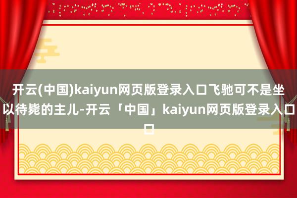 开云(中国)kaiyun网页版登录入口飞驰可不是坐以待毙的主儿-开云「中国」kaiyun网页版登录入口