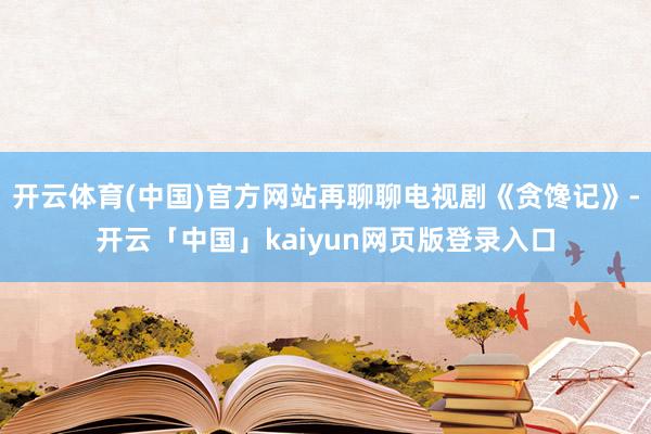 开云体育(中国)官方网站再聊聊电视剧《贪馋记》-开云「中国」kaiyun网页版登录入口
