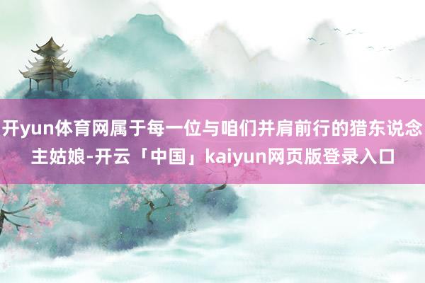 开yun体育网属于每一位与咱们并肩前行的猎东说念主姑娘-开云「中国」kaiyun网页版登录入口
