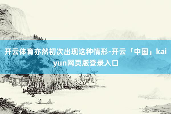 开云体育亦然初次出现这种情形-开云「中国」kaiyun网页版登录入口