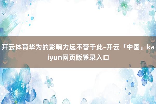 开云体育华为的影响力远不啻于此-开云「中国」kaiyun网页版登录入口