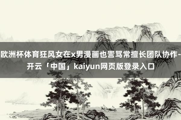 欧洲杯体育狂风女在x男漫画也詈骂常擅长团队协作-开云「中国」kaiyun网页版登录入口