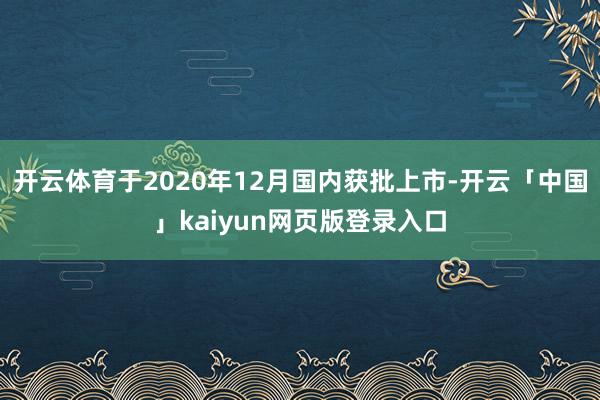 开云体育于2020年12月国内获批上市-开云「中国」kaiyun网页版登录入口