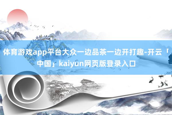 体育游戏app平台大众一边品茶一边开打趣-开云「中国」kaiyun网页版登录入口
