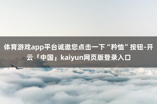 体育游戏app平台诚邀您点击一下“矜恤”按钮-开云「中国」kaiyun网页版登录入口