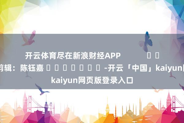 开云体育尽在新浪财经APP            						株连剪辑：陈钰嘉 							-开云「中国」kaiyun网页版登录入口