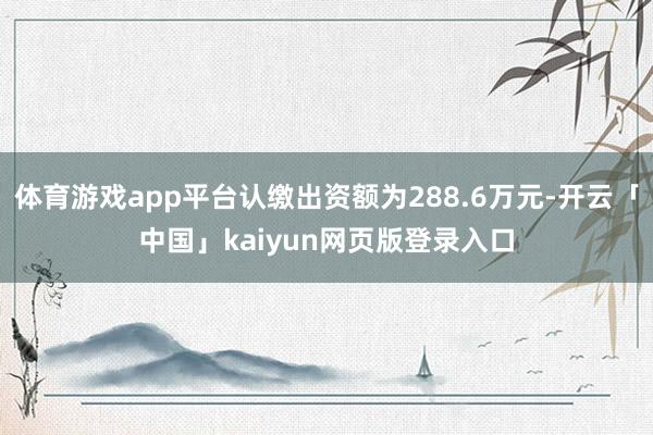 体育游戏app平台认缴出资额为288.6万元-开云「中国」kaiyun网页版登录入口