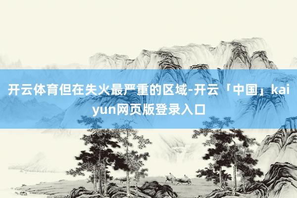 开云体育但在失火最严重的区域-开云「中国」kaiyun网页版登录入口