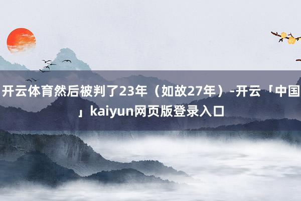 开云体育然后被判了23年（如故27年）-开云「中国」kaiyun网页版登录入口