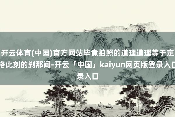 开云体育(中国)官方网站毕竟拍照的道理道理等于定格此刻的刹那间-开云「中国」kaiyun网页版登录入口