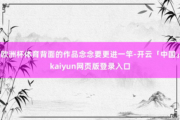 欧洲杯体育背面的作品念念要更进一竿-开云「中国」kaiyun网页版登录入口