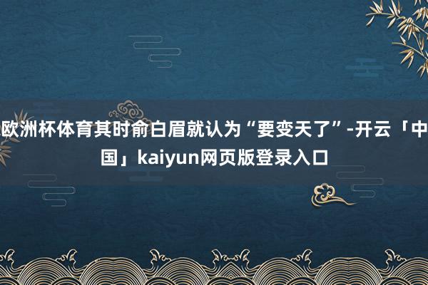 欧洲杯体育其时俞白眉就认为“要变天了”-开云「中国」kaiyun网页版登录入口