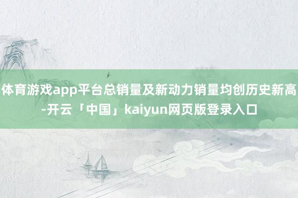 体育游戏app平台总销量及新动力销量均创历史新高-开云「中国」kaiyun网页版登录入口