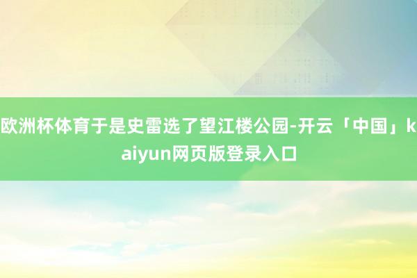 欧洲杯体育于是史雷选了望江楼公园-开云「中国」kaiyun网页版登录入口