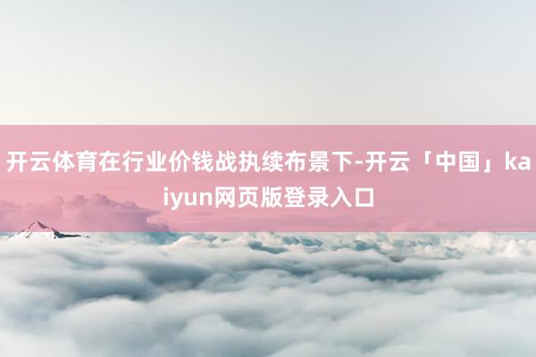 开云体育在行业价钱战执续布景下-开云「中国」kaiyun网页版登录入口