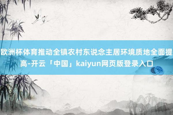 欧洲杯体育推动全镇农村东说念主居环境质地全面提高-开云「中国」kaiyun网页版登录入口