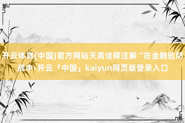 开云体育(中国)官方网站天真诠释注解“在金融驻防战中-开云「中国」kaiyun网页版登录入口