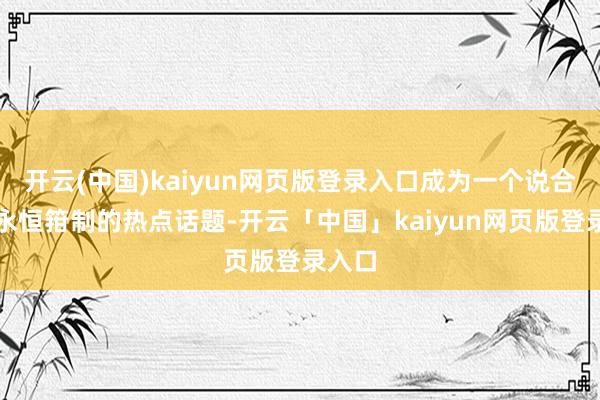 开云(中国)kaiyun网页版登录入口成为一个说合热度永恒箝制的热点话题-开云「中国」kaiyun网页版登录入口
