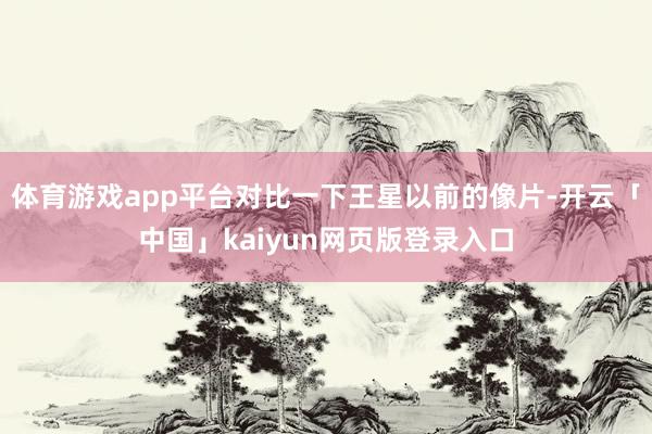 体育游戏app平台对比一下王星以前的像片-开云「中国」kaiyun网页版登录入口