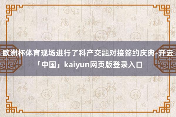 欧洲杯体育现场进行了科产交融对接签约庆典-开云「中国」kaiyun网页版登录入口