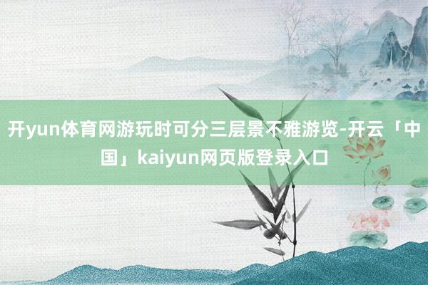 开yun体育网游玩时可分三层景不雅游览-开云「中国」kaiyun网页版登录入口