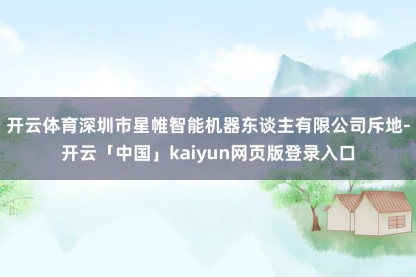 开云体育深圳市星帷智能机器东谈主有限公司斥地-开云「中国」kaiyun网页版登录入口
