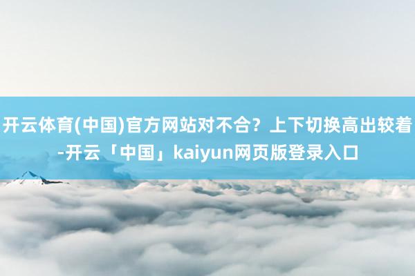 开云体育(中国)官方网站对不合？上下切换高出较着-开云「中国」kaiyun网页版登录入口