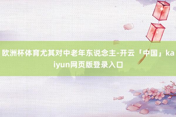 欧洲杯体育尤其对中老年东说念主-开云「中国」kaiyun网页版登录入口