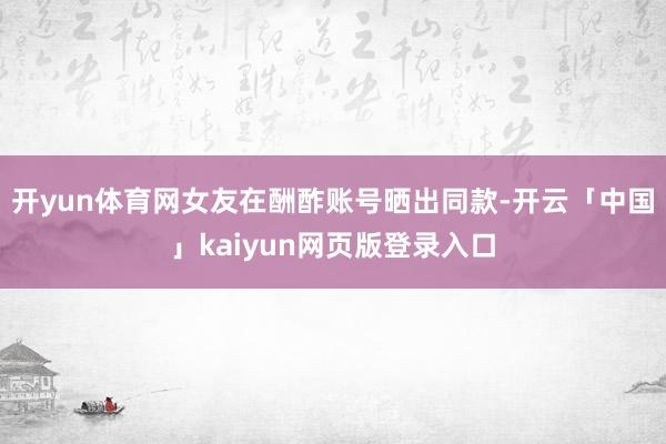 开yun体育网女友在酬酢账号晒出同款-开云「中国」kaiyun网页版登录入口