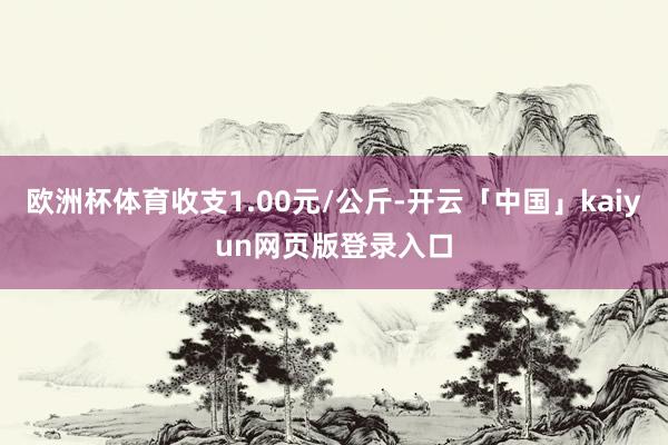 欧洲杯体育收支1.00元/公斤-开云「中国」kaiyun网页版登录入口