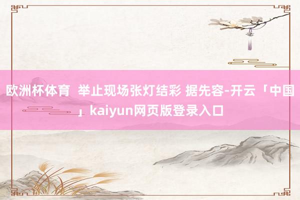 欧洲杯体育  举止现场张灯结彩 据先容-开云「中国」kaiyun网页版登录入口