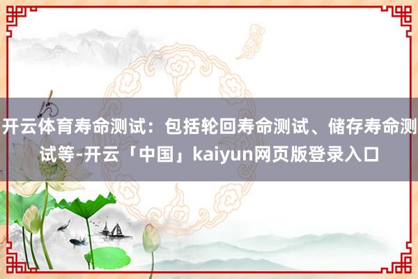 开云体育寿命测试：包括轮回寿命测试、储存寿命测试等-开云「中国」kaiyun网页版登录入口