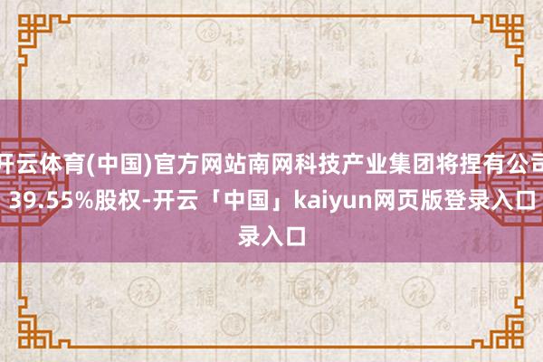 开云体育(中国)官方网站南网科技产业集团将捏有公司39.55%股权-开云「中国」kaiyun网页版登录入口
