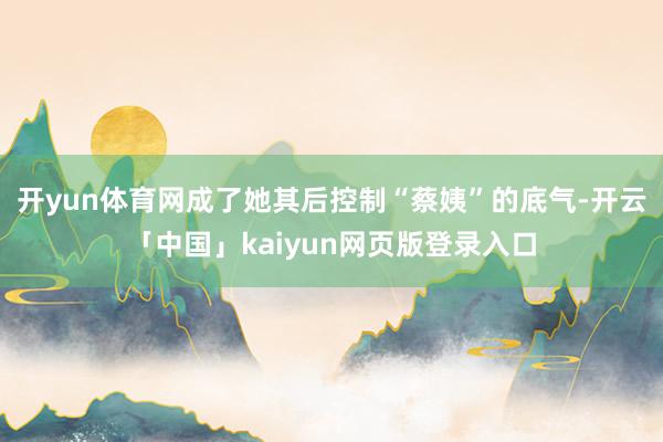 开yun体育网成了她其后控制“蔡姨”的底气-开云「中国」kaiyun网页版登录入口