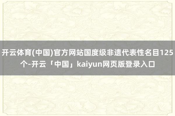 开云体育(中国)官方网站国度级非遗代表性名目125个-开云「中国」kaiyun网页版登录入口