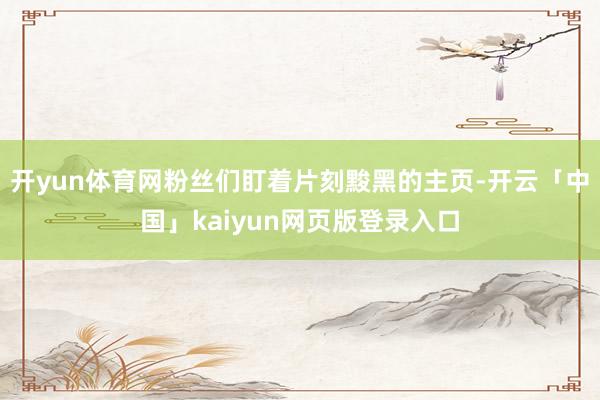 开yun体育网粉丝们盯着片刻黢黑的主页-开云「中国」kaiyun网页版登录入口