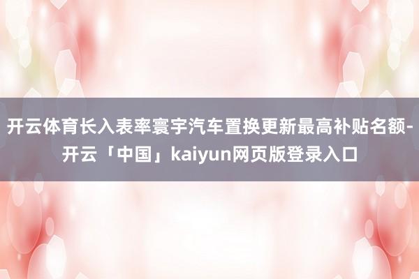 开云体育长入表率寰宇汽车置换更新最高补贴名额-开云「中国」kaiyun网页版登录入口