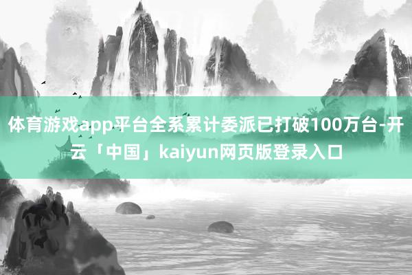 体育游戏app平台全系累计委派已打破100万台-开云「中国」kaiyun网页版登录入口