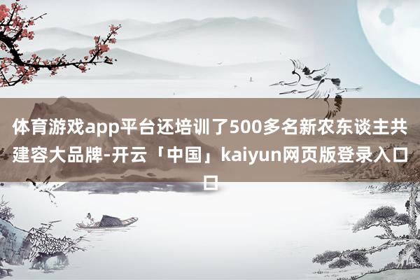体育游戏app平台还培训了500多名新农东谈主共建容大品牌-开云「中国」kaiyun网页版登录入口