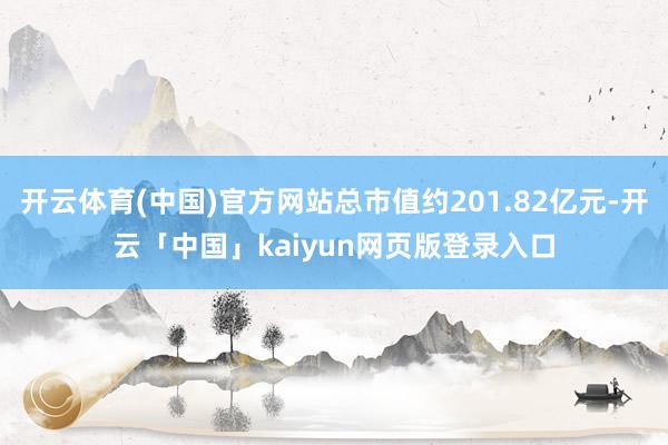 开云体育(中国)官方网站总市值约201.82亿元-开云「中国」kaiyun网页版登录入口