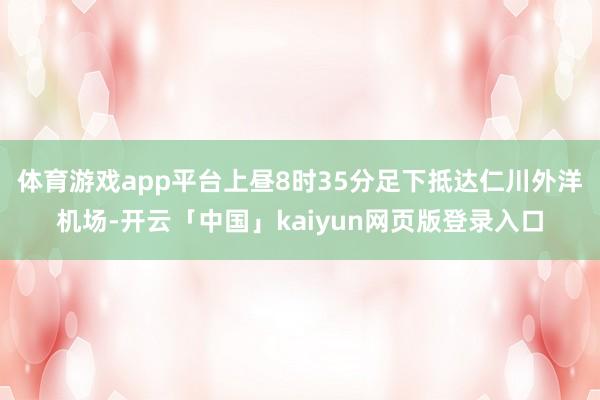 体育游戏app平台上昼8时35分足下抵达仁川外洋机场-开云「中国」kaiyun网页版登录入口