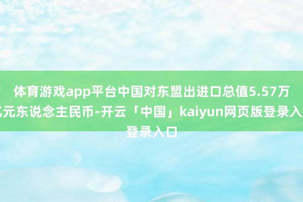 体育游戏app平台中国对东盟出进口总值5.57万亿元东说念主民币-开云「中国」kaiyun网页版登录入口