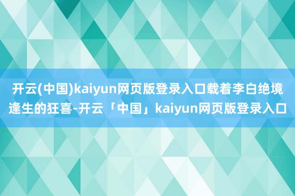 开云(中国)kaiyun网页版登录入口载着李白绝境逢生的狂喜-开云「中国」kaiyun网页版登录入口