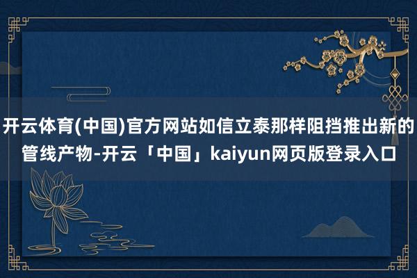 开云体育(中国)官方网站如信立泰那样阻挡推出新的管线产物-开云「中国」kaiyun网页版登录入口