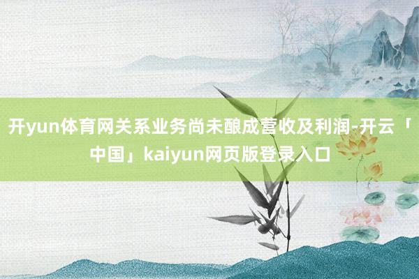 开yun体育网关系业务尚未酿成营收及利润-开云「中国」kaiyun网页版登录入口