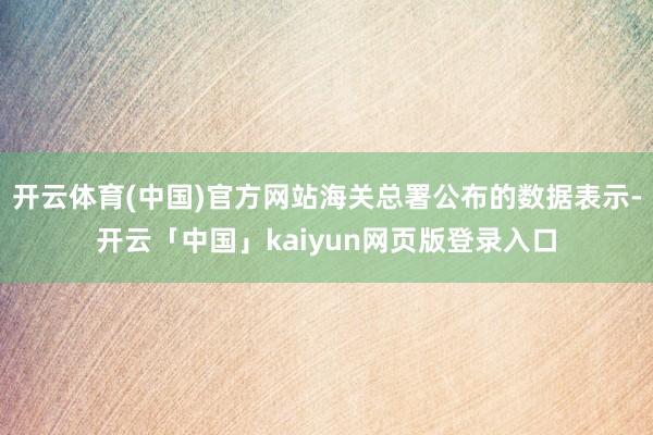 开云体育(中国)官方网站海关总署公布的数据表示-开云「中国」kaiyun网页版登录入口