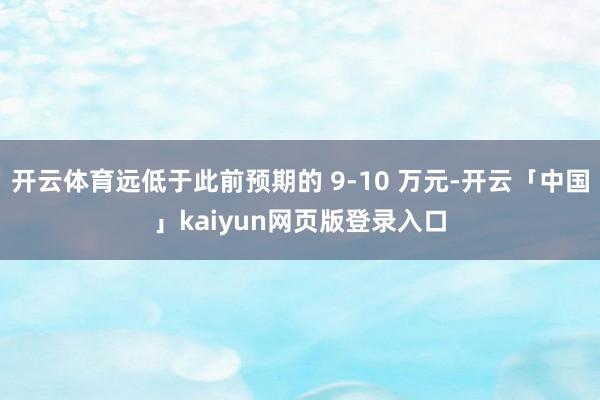 开云体育远低于此前预期的 9-10 万元-开云「中国」kaiyun网页版登录入口