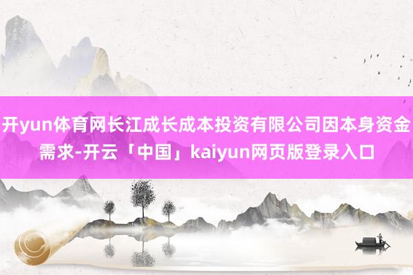 开yun体育网长江成长成本投资有限公司因本身资金需求-开云「中国」kaiyun网页版登录入口